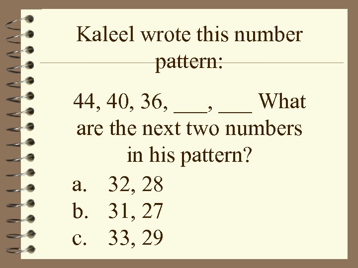 Kaleel wrote this number pattern: 44, 40, 36, ___ What are the next two