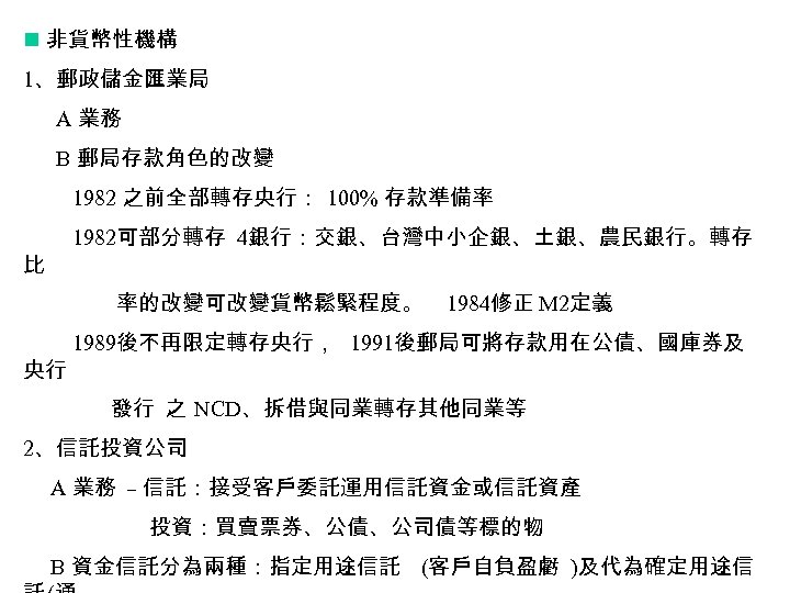 n 非貨幣性機構 1、郵政儲金匯業局 A 業務 B 郵局存款角色的改變 1982 之前全部轉存央行： 100% 存款準備率 1982可部分轉存 4銀行：交銀、台灣中小企銀、土銀、農民銀行。轉存 比