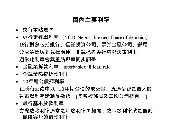 國內主要利率 • 央行重貼現率 • 央行定存單利率 (NCD, Negotiable certificate of deposits) 發行對象包括銀行、信託投資公司、票券金融公司、郵局 分成競標與非競標兩種；非競標者央行可以決定利率 通常此利率會與重貼現率同步調整 •