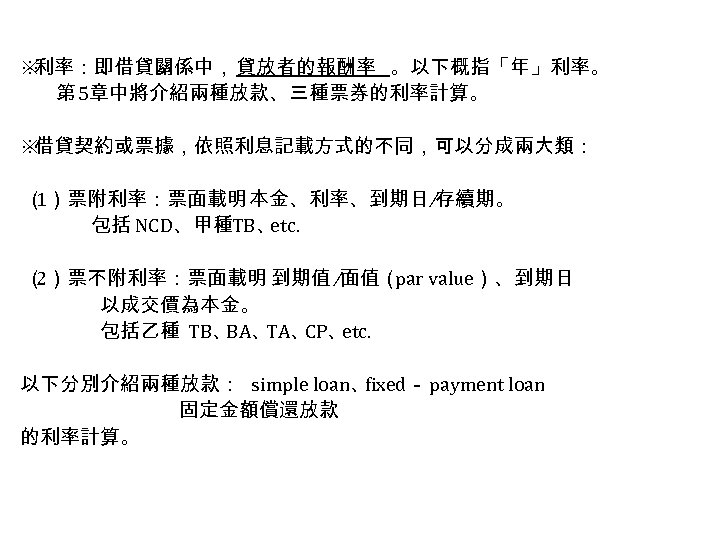 ※ 利率：即借貸關係中，貸放者的報酬率 。以下概指「年」利率。 第 5章中將介紹兩種放款、三種票券的利率計算。 ※ 借貸契約或票據，依照利息記載方式的不同，可以分成兩大類： （ 1）票附利率：票面載明 本金、利率、到期日 ∕存續期。 包括 NCD、甲種TB、 etc.