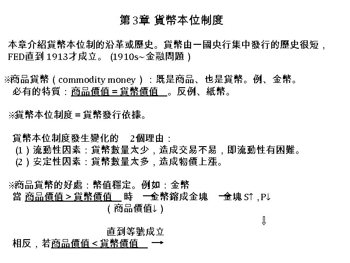 第 3章 貨幣本位制度 本章介紹貨幣本位制的沿革或歷史。貨幣由一國央行集中發行的歷史很短， FED直到 1913才成立。（ 1910 s~金融問題） ※ 商品貨幣（commodity money）：既是商品、也是貨幣。例、金幣。 必有的特質：商品價值＝貨幣價值 。反例、紙幣。 ※