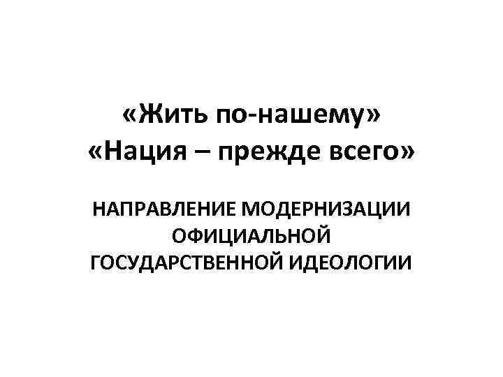  «Жить по-нашему» «Нация – прежде всего» НАПРАВЛЕНИЕ МОДЕРНИЗАЦИИ ОФИЦИАЛЬНОЙ ГОСУДАРСТВЕННОЙ ИДЕОЛОГИИ 