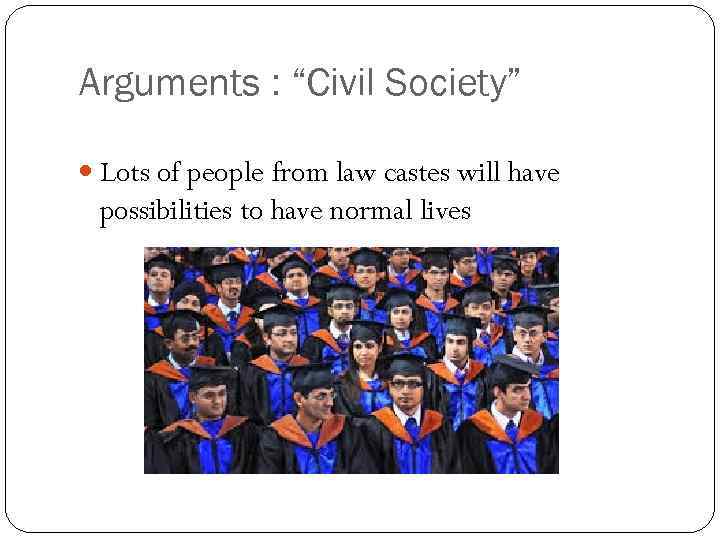 Arguments : “Civil Society” Lots of people from law castes will have possibilities to