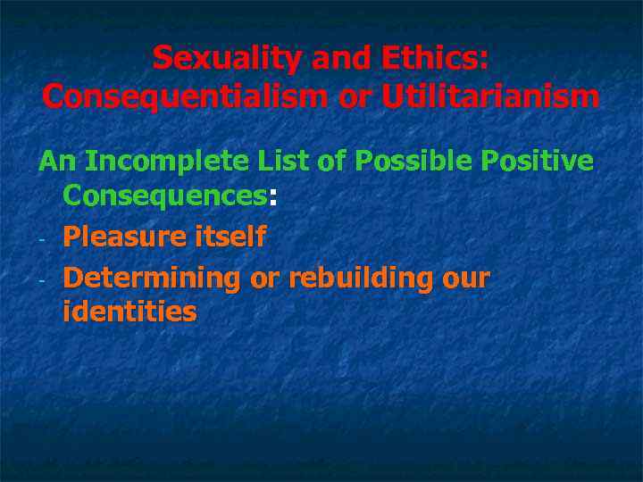 Sexuality and Ethics: Consequentialism or Utilitarianism An Incomplete List of Possible Positive Consequences: -