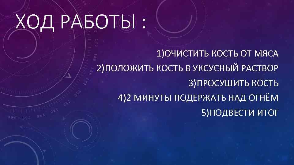 ХОД РАБОТЫ : 1)ОЧИСТИТЬ КОСТЬ ОТ МЯСА 2)ПОЛОЖИТЬ КОСТЬ В УКСУСНЫЙ РАСТВОР 3)ПРОСУШИТЬ КОСТЬ