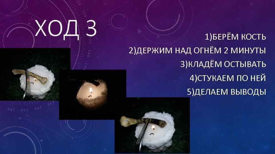 ХОД 3 1)БЕРЁМ КОСТЬ 2)ДЕРЖИМ НАД ОГНЁМ 2 МИНУТЫ 3)КЛАДЁМ ОСТЫВАТЬ 4)СТУКАЕМ ПО НЕЙ