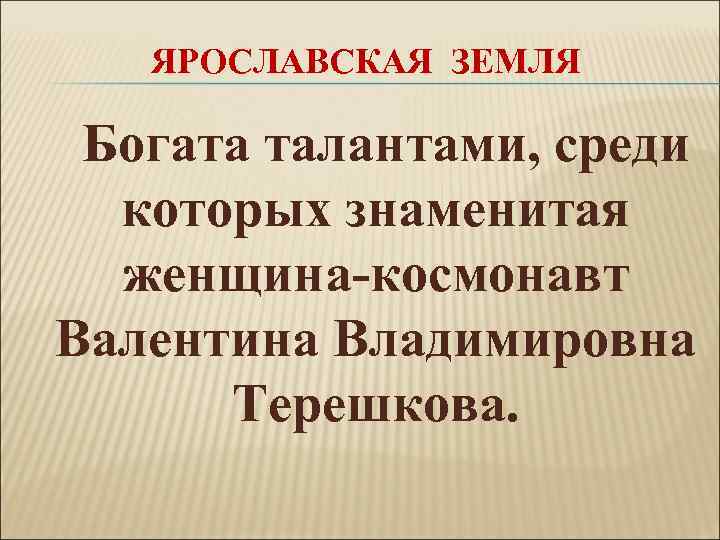 ЯРОСЛАВСКАЯ ЗЕМЛЯ Богата талантами, среди которых знаменитая женщина-космонавт Валентина Владимировна Терешкова. 