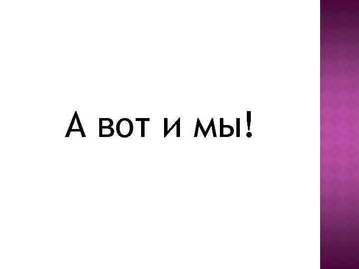 А вот и мы! 