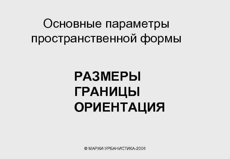 Основные параметры пространственной формы РАЗМЕРЫ ГРАНИЦЫ ОРИЕНТАЦИЯ © МАРХИ-УРБАНИСТИКА-2006 