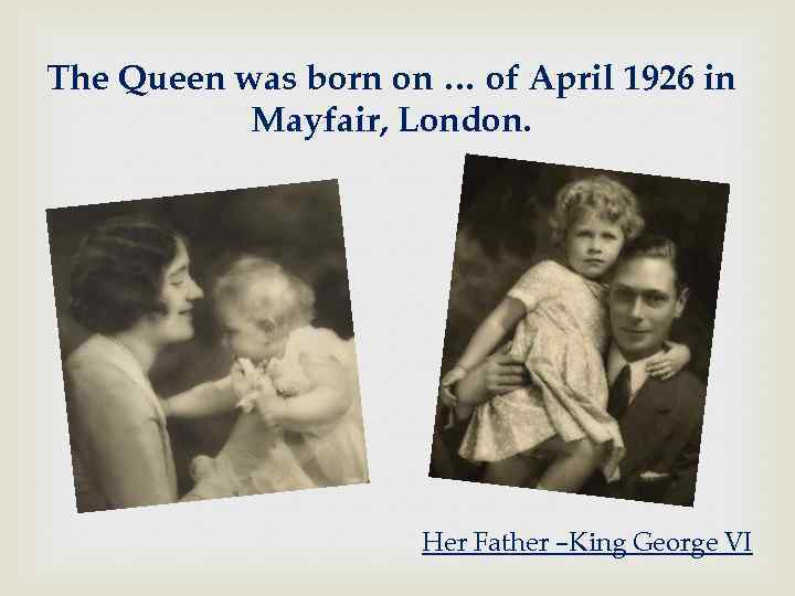 The Queen was born on … of April 1926 in Mayfair, London. Her Father