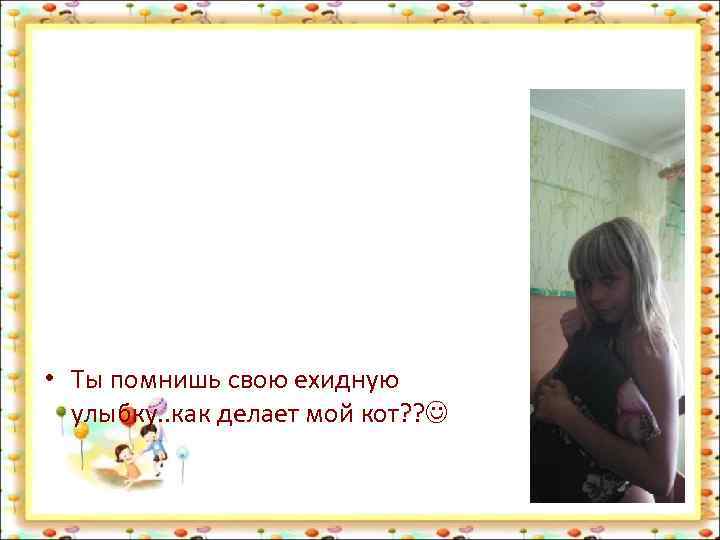  • Ты помнишь свою ехидную улыбку. . как делает мой кот? ? 
