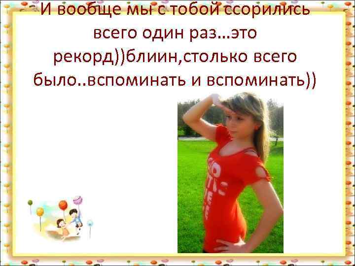 И вообще мы с тобой ссорились всего один раз…это рекорд))блиин, столько всего было. .