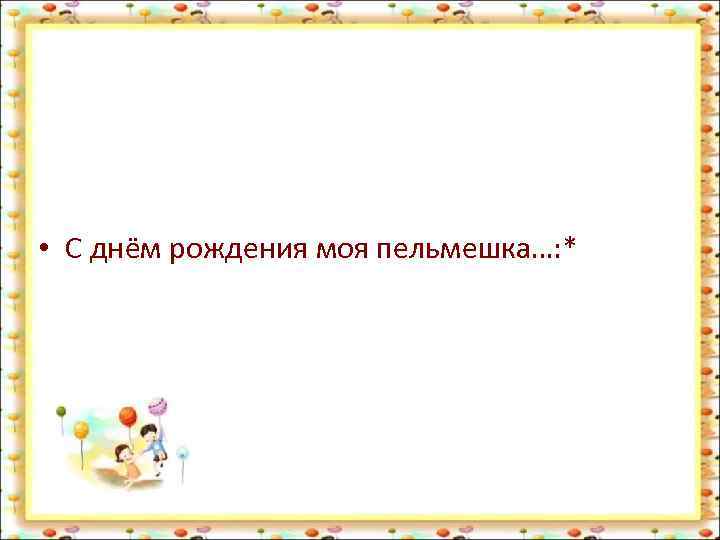  • С днём рождения моя пельмешка…: * 