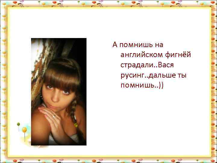 А помнишь на английском фигнёй страдали. . Вася русинг. . дальше ты помнишь. .