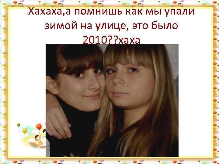 Хахаха, а помнишь как мы упали зимой на улице, это было 2010? ? хаха