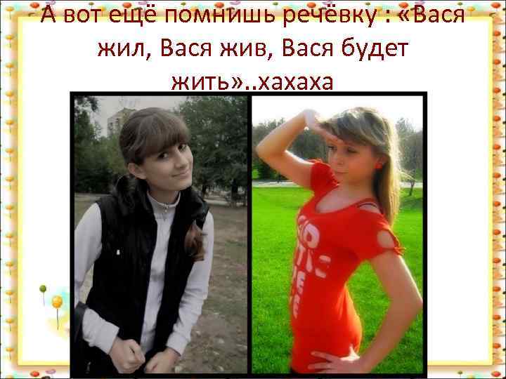 А вот ещё помнишь речёвку : «Вася жил, Вася жив, Вася будет жить» .