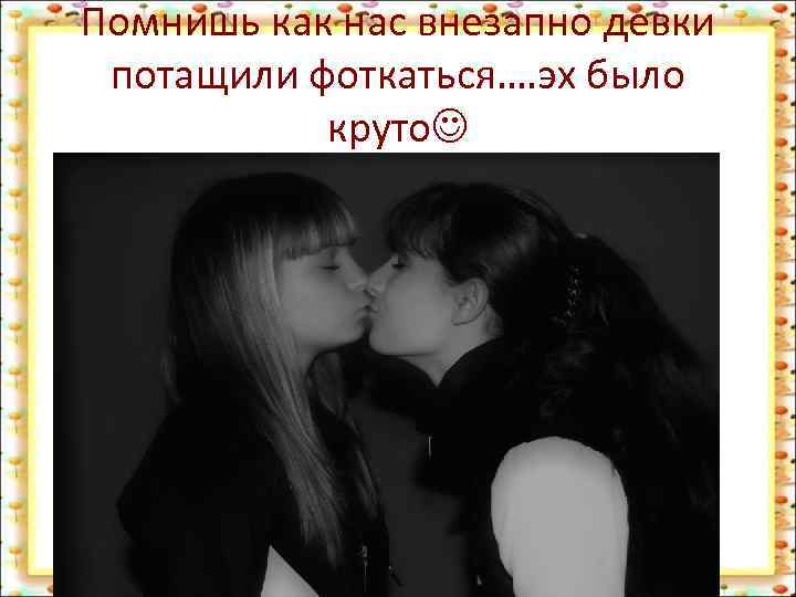 Помнишь как нас внезапно девки потащили фоткаться…. эх было круто 