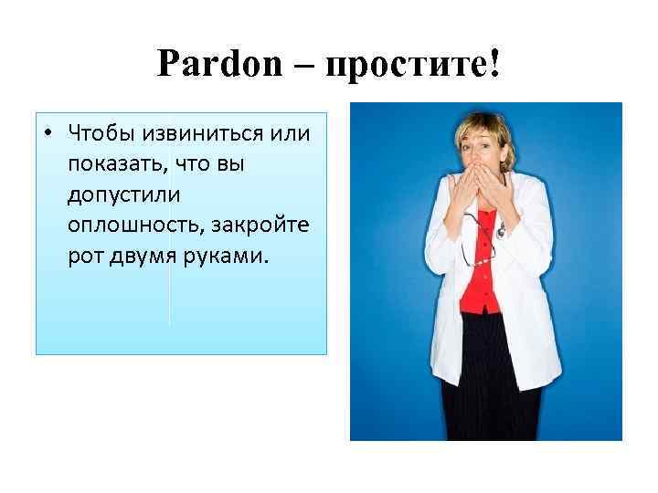 Pardon – простите! • Чтобы извиниться или показать, что вы допустили оплошность, закройте рот