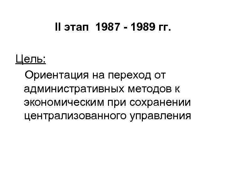 II этап 1987 - 1989 гг. Цель: Ориентация на переход от административных методов к