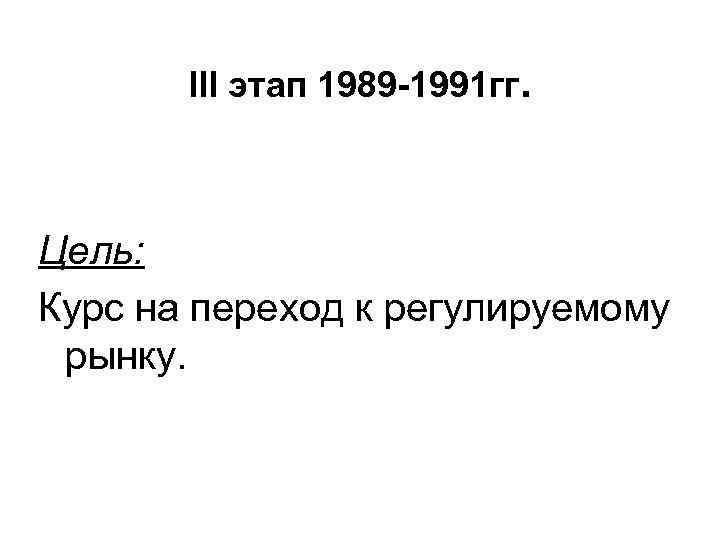 III этап 1989 -1991 гг. Цель: Курс на переход к регулируемому рынку. 