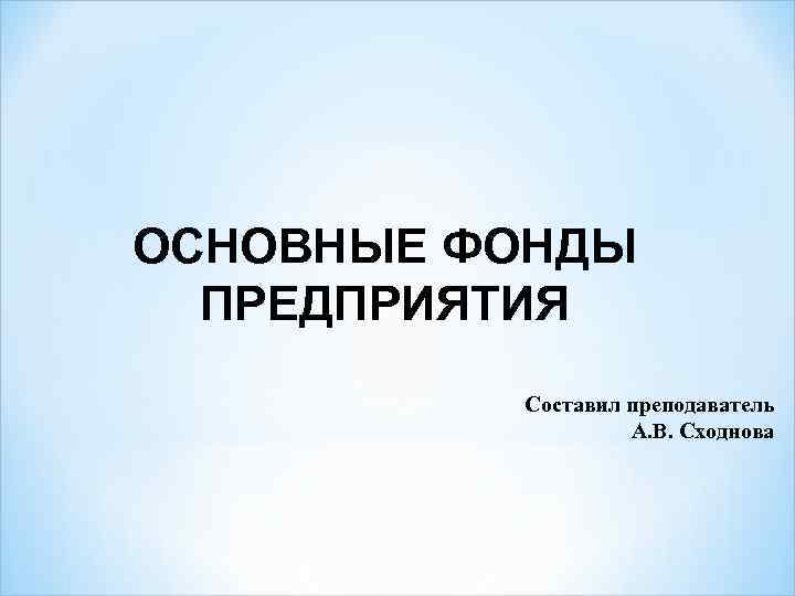 ОСНОВНЫЕ ФОНДЫ ПРЕДПРИЯТИЯ Составил преподаватель А. В. Сходнова 