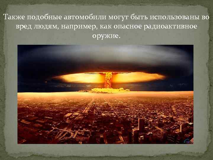 Также подобные автомобили могут быть использованы во вред людям, например, как опасное радиоактивное оружие.