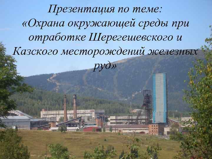 Презентация по теме: «Охрана окружающей среды при отработке Шерегешевского и Казского месторождений железных руд»