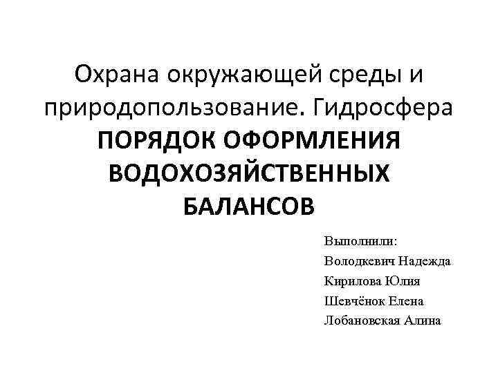 Охрана окружающей среды и природопользование. Гидросфера ПОРЯДОК ОФОРМЛЕНИЯ ВОДОХОЗЯЙСТВЕННЫХ БАЛАНСОВ Выполнили: Володкевич Надежда Кирилова