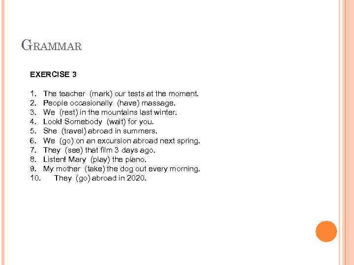 GRAMMAR EXERCISE 3 1. The teacher (mark) our tests at the moment. 2. People