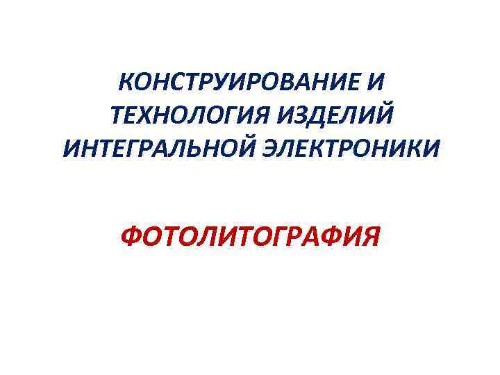 КОНСТРУИРОВАНИЕ И ТЕХНОЛОГИЯ ИЗДЕЛИЙ ИНТЕГРАЛЬНОЙ ЭЛЕКТРОНИКИ ФОТОЛИТОГРАФИЯ 