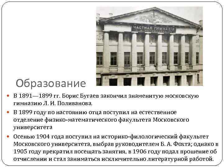 Образование В 1891— 1899 гг. Борис Бугаев закончил знаменитую московскую гимназию Л. И. Поливанова.