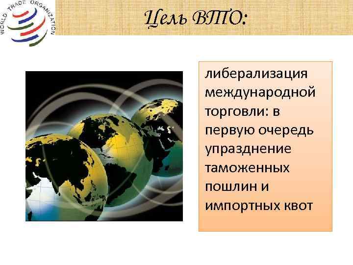 Цель ВТО: либерализация международной торговли: в первую очередь упразднение таможенных пошлин и импортных квот