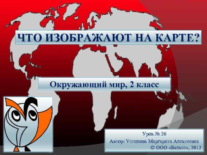 ЧТО ИЗОБРАЖАЮТ НА КАРТЕ? Окружающий мир, 2 класс Урок № 26 Автор: Устинова Маргарита