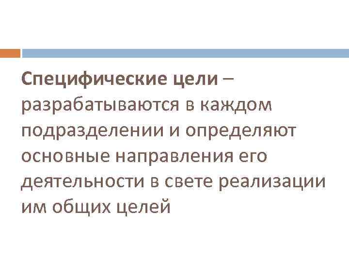 Специфические цели – разрабатываются в каждом подразделении и определяют основные направления его деятельности в