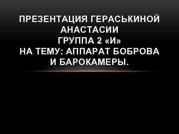 ПРЕЗЕНТАЦИЯ ГЕРАСЬКИНОЙ АНАСТАСИИ ГРУППА 2 «И» НА ТЕМУ: АППАРАТ БОБРОВА И БАРОКАМЕРЫ. 