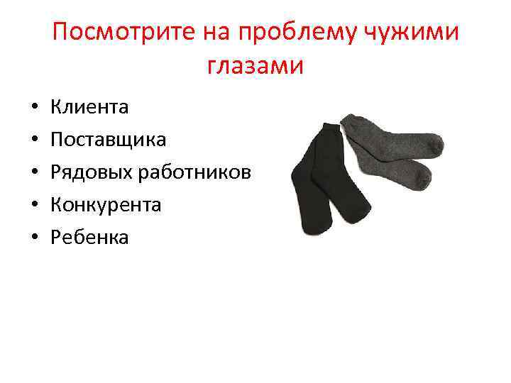 Посмотрите на проблему чужими глазами • • • Клиента Поставщика Рядовых работников Конкурента Ребенка