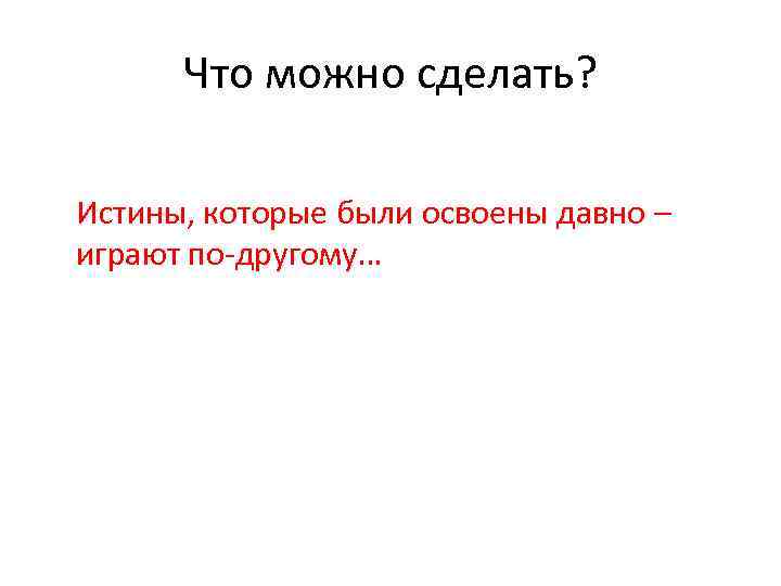 Что можно сделать? Истины, которые были освоены давно – играют по-другому… 