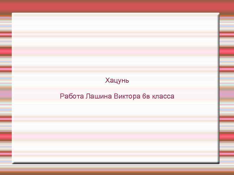 Хацунь Работа Лашина Виктора 6 в класса 