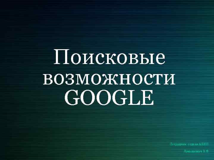 Поисковые возможности GOOGLE Сотрудник отдела АБИП Лукьянович В. Ф. 
