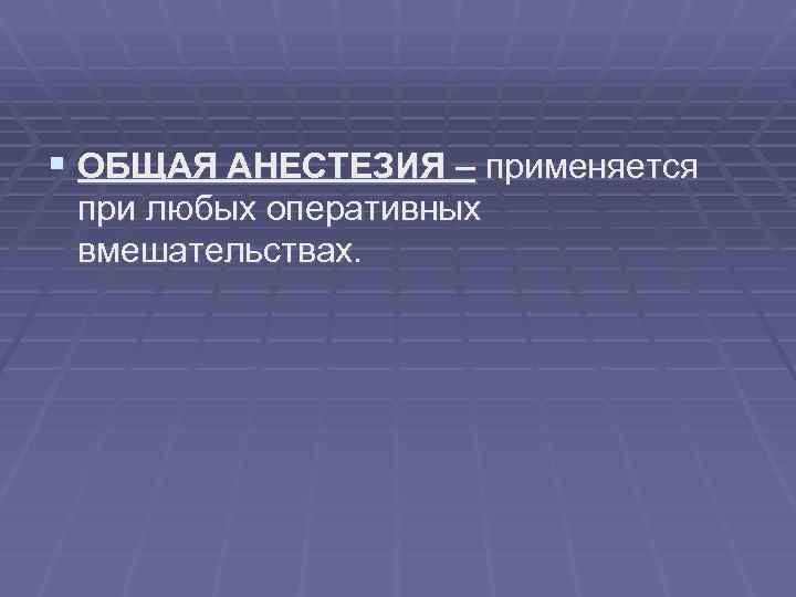 § ОБЩАЯ АНЕСТЕЗИЯ – применяется при любых оперативных вмешательствах. 
