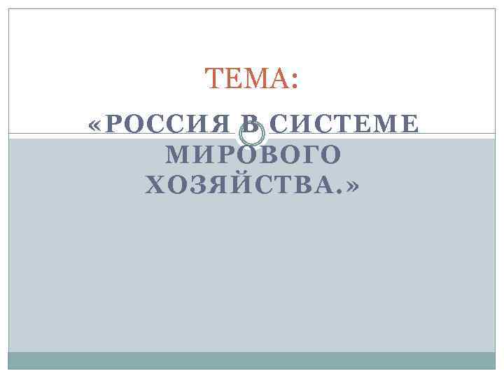 ТЕМА: «РОССИЯ В СИСТЕМЕ МИРОВОГО ХОЗЯЙСТВА. » 