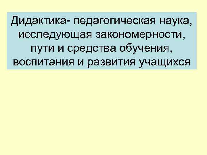 Дидактика- педагогическая наука, исследующая закономерности, пути и средства обучения, воспитания и развития учащихся 