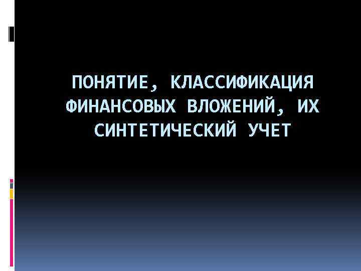 ПОНЯТИЕ, КЛАССИФИКАЦИЯ ФИНАНСОВЫХ ВЛОЖЕНИЙ, ИХ СИНТЕТИЧЕСКИЙ УЧЕТ 