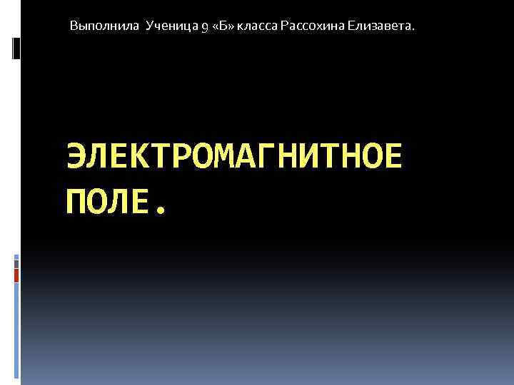 Выполнила Ученица 9 «Б» класса Рассохина Елизавета. ЭЛЕКТРОМАГНИТНОЕ ПОЛЕ. 