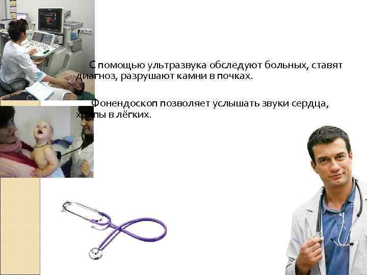 С помощью ультразвука обследуют больных, ставят диагноз, разрушают камни в почках. Фонендоскоп позволяет услышать