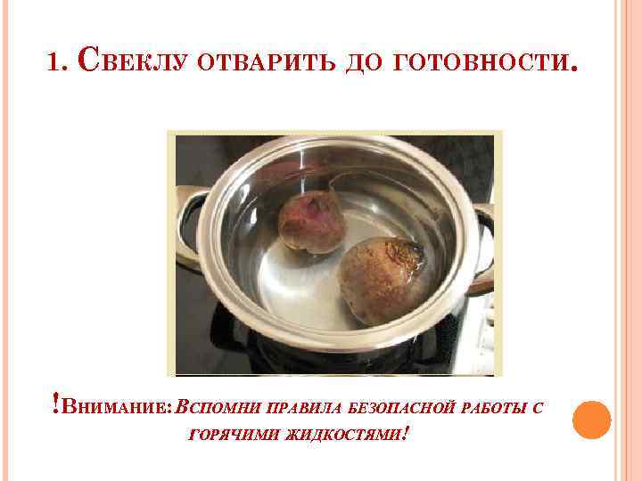 1. СВЕКЛУ ОТВАРИТЬ ДО ГОТОВНОСТИ. !ВНИМАНИЕ: ВСПОМНИ ПРАВИЛА БЕЗОПАСНОЙ РАБОТЫ С ГОРЯЧИМИ ЖИДКОСТЯМИ! 