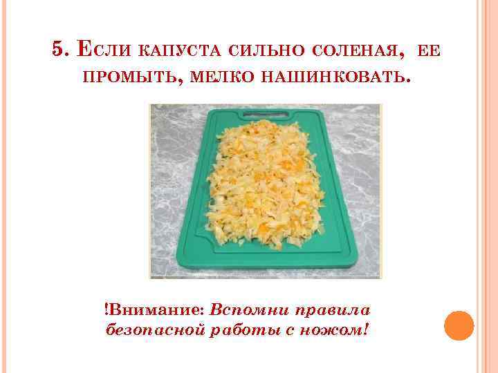 5. ЕСЛИ КАПУСТА СИЛЬНО СОЛЕНАЯ, ЕЕ ПРОМЫТЬ, МЕЛКО НАШИНКОВАТЬ. !Внимание: Вспомни правила безопасной работы