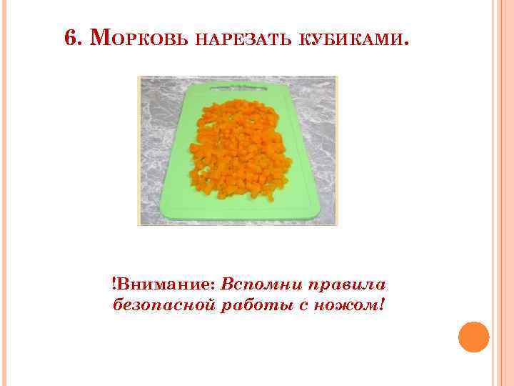 6. МОРКОВЬ НАРЕЗАТЬ КУБИКАМИ. !Внимание: Вспомни правила безопасной работы с ножом! 