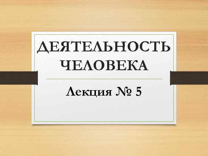 ДЕЯТЕЛЬНОСТЬ ЧЕЛОВЕКА Лекция № 5 