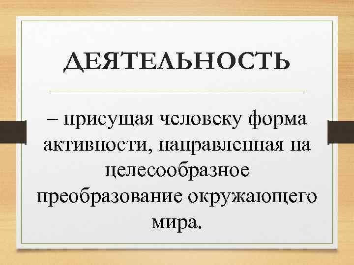 ДЕЯТЕЛЬНОСТЬ – присущая человеку форма активности, направленная на целесообразное преобразование окружающего мира. 